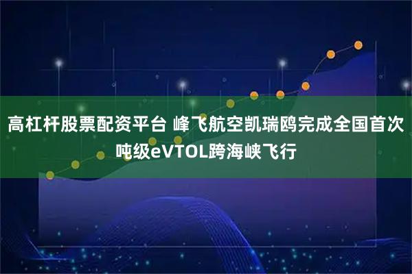 高杠杆股票配资平台 峰飞航空凯瑞鸥完成全国首次吨级eVTOL跨海峡飞行