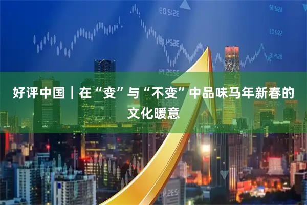 好评中国｜在“变”与“不变”中品味马年新春的文化暖意