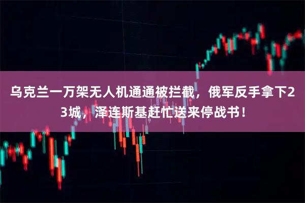 乌克兰一万架无人机通通被拦截，俄军反手拿下23城，泽连斯基赶忙送来停战书！