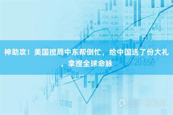 神助攻！美国搅局中东帮倒忙，给中国送了份大礼，拿捏全球命脉