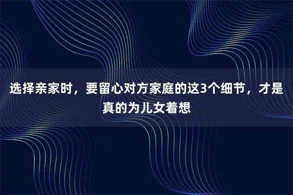 选择亲家时,要留心对方家庭的这3个细节,才是真的为儿女着想