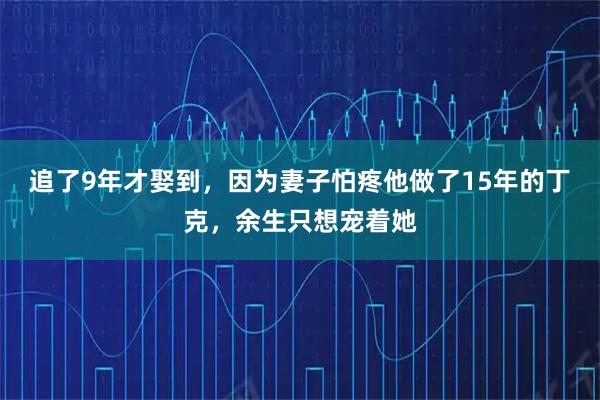 追了9年才娶到,因为妻子怕疼他做了15年的丁克,余生只想宠着她
