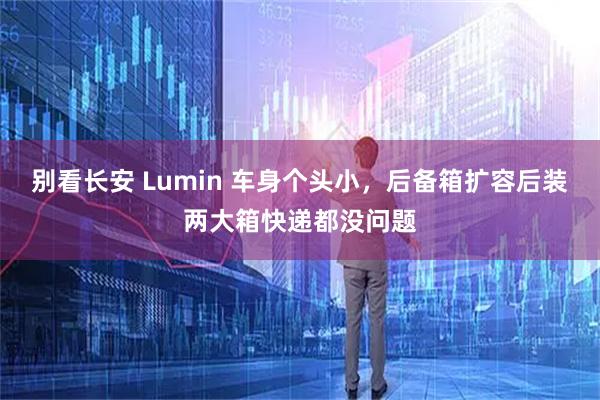 别看长安 Lumin 车身个头小，后备箱扩容后装两大箱快递都没问题