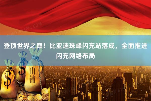 登顶世界之巅！比亚迪珠峰闪充站落成，全面推进闪充网络布局