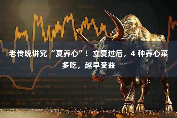 老传统讲究 “夏养心”！立夏过后，4 种养心菜多吃，越早受益