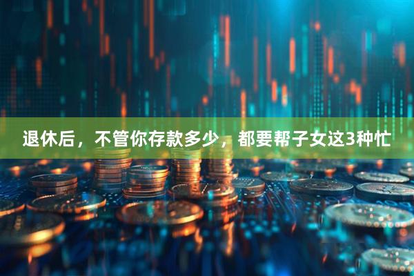 退休后，不管你存款多少，都要帮子女这3种忙