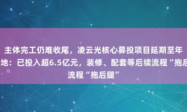 主体完工仍难收尾，凌云光核心募投项目延期至年末落地：已投入超6.5亿元，装修、配套等后续流程“拖后腿”