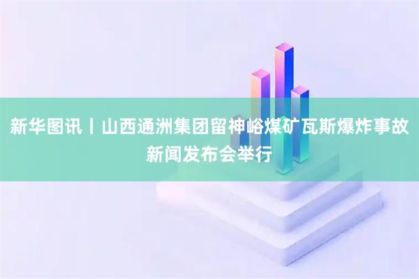 新华图讯丨山西通洲集团留神峪煤矿瓦斯爆炸事故新闻发布会举行