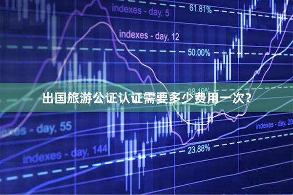出国旅游公证认证需要多少费用一次？