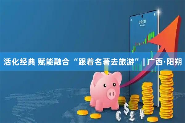 活化经典 赋能融合 “跟着名著去旅游” | 广西·阳朔