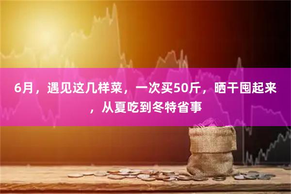 6月，遇见这几样菜，一次买50斤，晒干囤起来，从夏吃到冬特省事