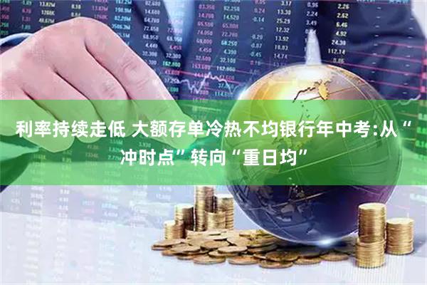 利率持续走低 大额存单冷热不均银行年中考:从“冲时点”转向“重日均”