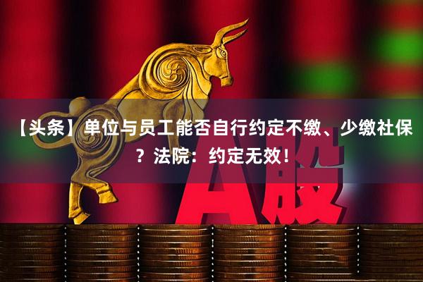 【头条】单位与员工能否自行约定不缴、少缴社保？法院：约定无效！
