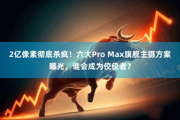 2亿像素彻底杀疯！六大Pro Max旗舰主摄方案曝光，谁会成为佼佼者？