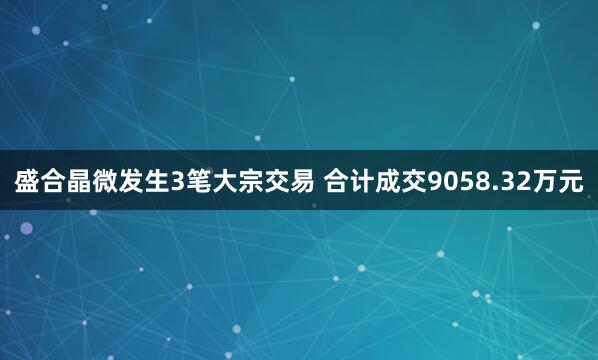 盛合晶微发生3笔大宗交易 合计成交9058.32万元