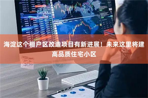 海淀这个棚户区改造项目有新进展！未来这里将建高品质住宅小区